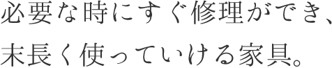 必要な時にすぐ修理ができ、末長く使っていける家具。