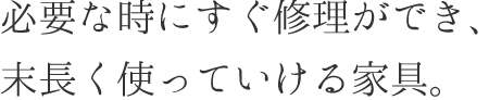 必要な時にすぐ修理ができ、末長く使っていける家具。